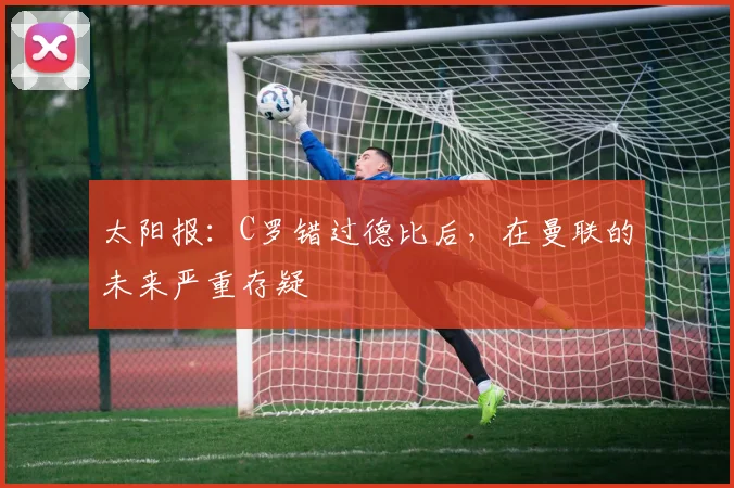 太阳报：C罗错过德比后，在曼联的未来严重存疑