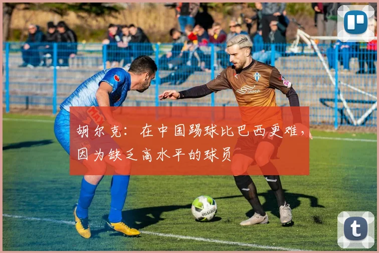 胡尔克：在中国踢球比巴西更难，因为缺乏高水平的球员