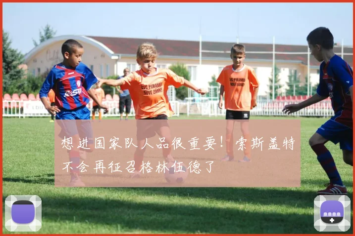 想进国家队人品很重要！索斯盖特不会再征召格林伍德了