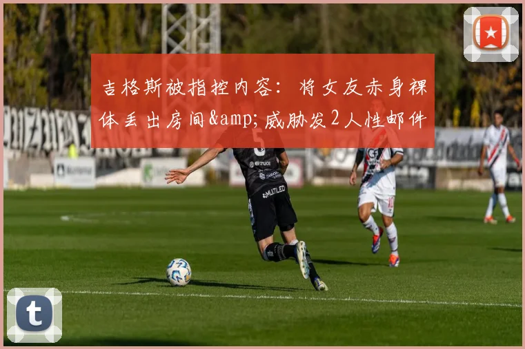 吉格斯被指控内容：将女友赤身裸体丢出房间&威胁发2人性邮件