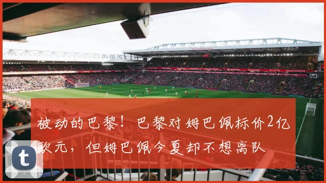 被动的巴黎！巴黎对姆巴佩标价2亿欧元，但姆巴佩今夏却不想离队