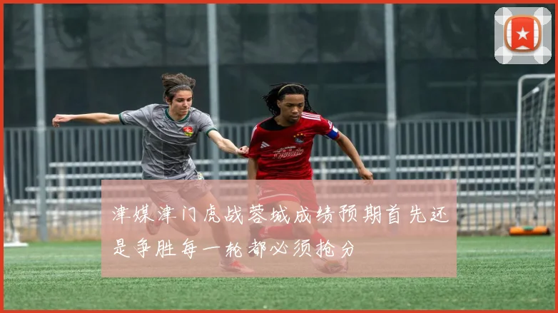 津媒津门虎战蓉城成绩预期首先还是争胜每一轮都必须抢分