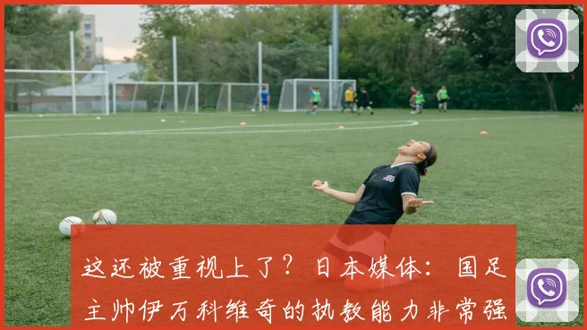 这还被重视上了？日本媒体：国足主帅伊万科维奇的执教能力非常强