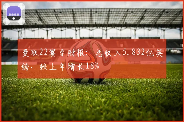 曼联22赛季财报：总收入5.832亿英镑，较上年增长18%