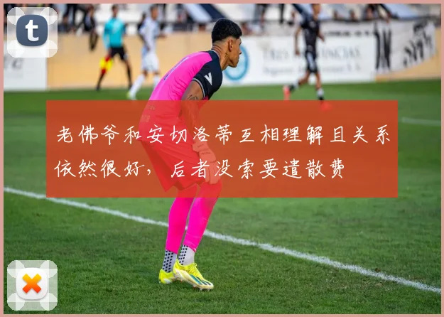 老佛爷和安切洛蒂互相理解且关系依然很好，后者没索要遣散费