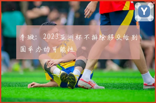 李璇：2023亚洲杯不排除移交给别国举办的可能性