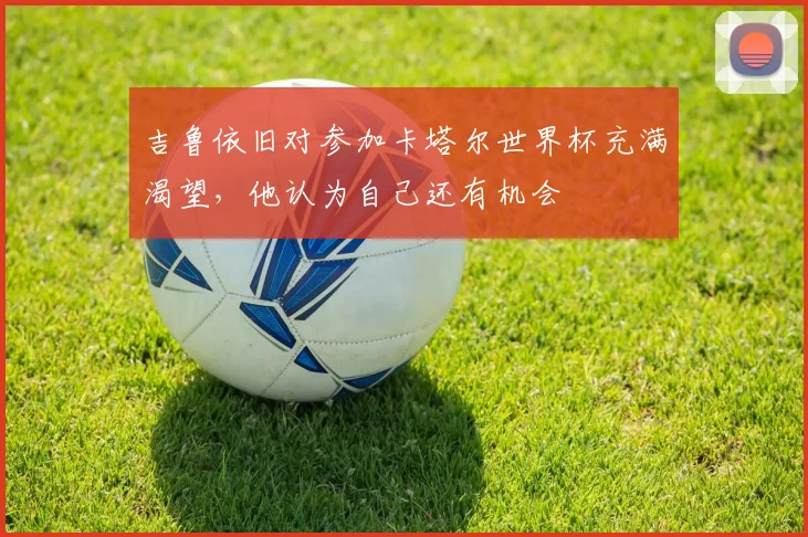 吉鲁依旧对参加卡塔尔世界杯充满渴望，他认为自己还有机会