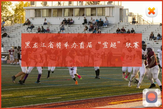 黑龙江省将举办首届“雪超”联赛