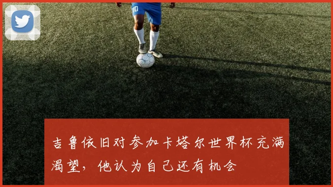 吉鲁依旧对参加卡塔尔世界杯充满渴望，他认为自己还有机会