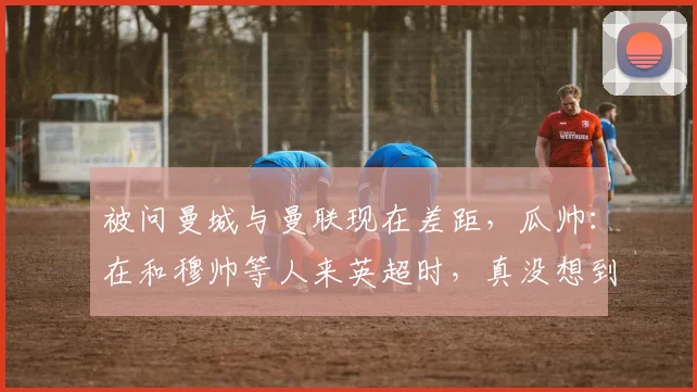 被问曼城与曼联现在差距，瓜帅：在和穆帅等人来英超时，真没想到