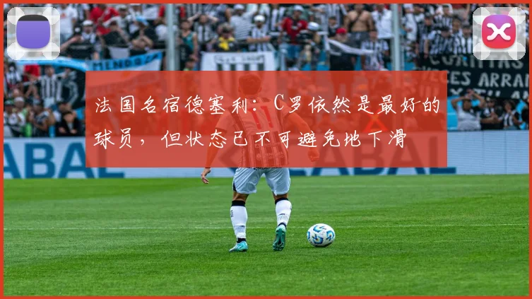 法国名宿德塞利：C罗依然是最好的球员，但状态已不可避免地下滑