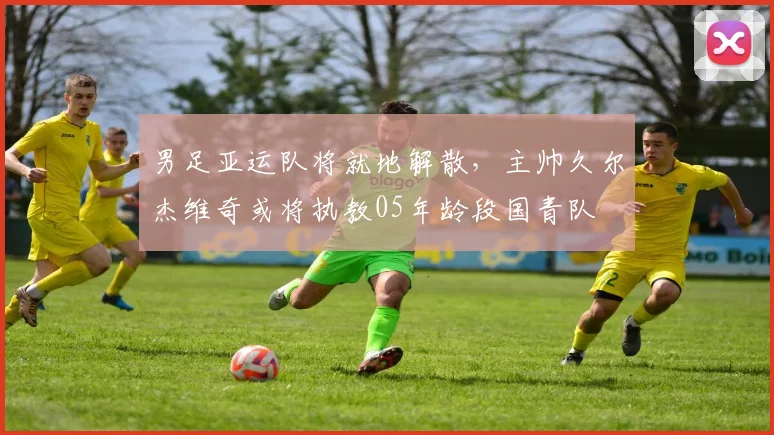 男足亚运队将就地解散，主帅久尔杰维奇或将执教05年龄段国青队