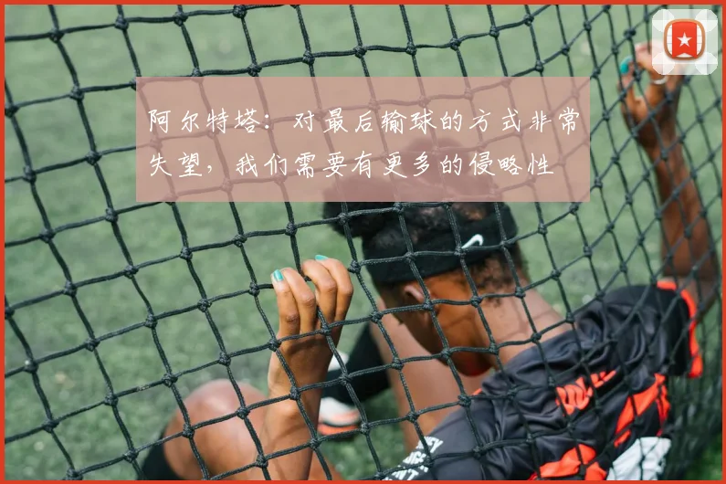阿尔特塔：对最后输球的方式非常失望，我们需要有更多的侵略性