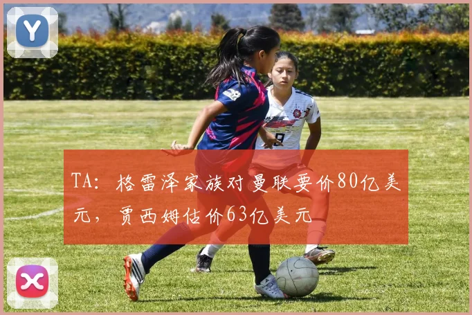 TA：格雷泽家族对曼联要价80亿美元，贾西姆估价63亿美元