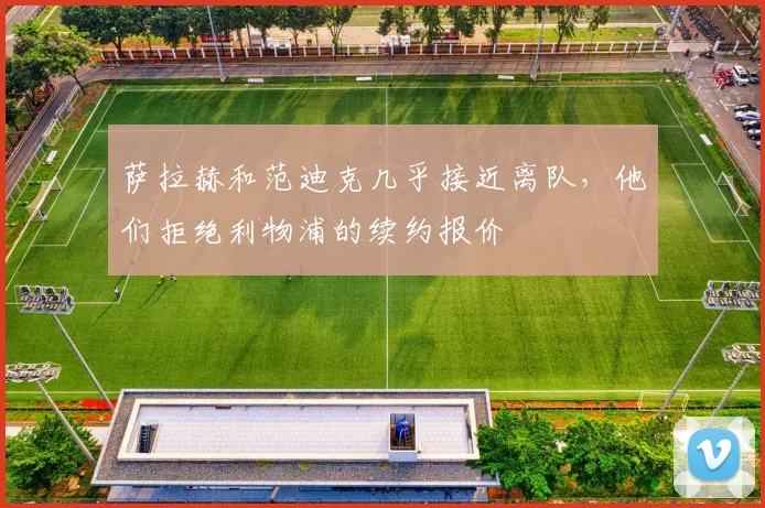 萨拉赫和范迪克几乎接近离队，他们拒绝利物浦的续约报价