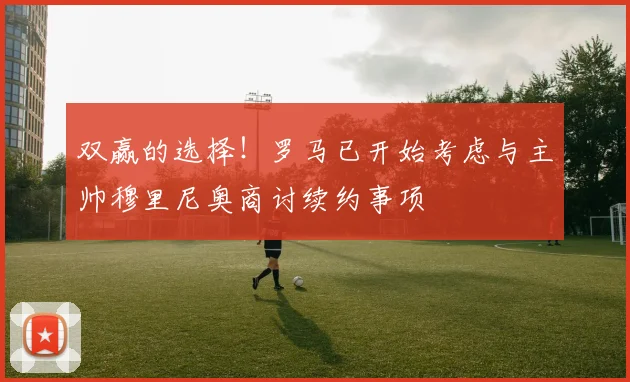 双赢的选择！罗马已开始考虑与主帅穆里尼奥商讨续约事项