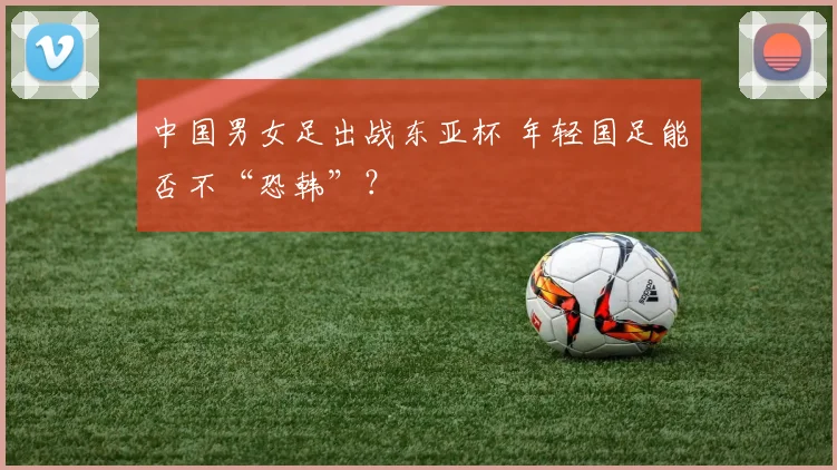 中国男女足出战东亚杯 年轻国足能否不“恐韩”？