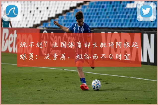 玩不起？法国体育部长批评阿根廷球员：没素质，粗俗而不合时宜