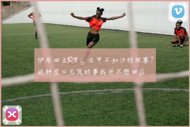 伊布回击C罗：法甲不如沙特联赛？这种空口无凭的事我并不想回应