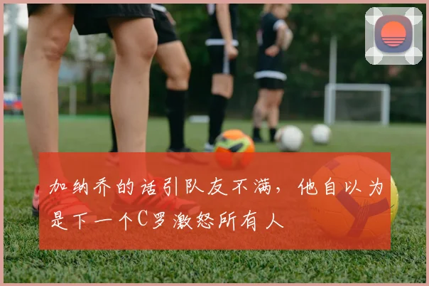 加纳乔的话引队友不满，他自以为是下一个C罗激怒所有人