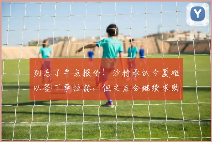 别忘了早点报价！沙特承认今夏难以签下萨拉赫，但之后会继续求购