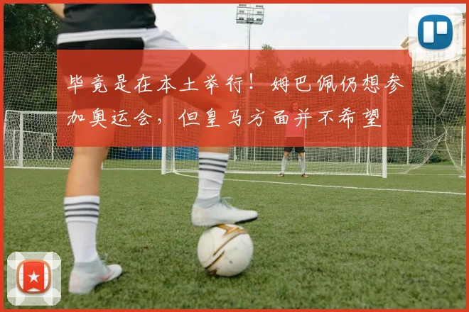 毕竟是在本土举行！姆巴佩仍想参加奥运会，但皇马方面并不希望