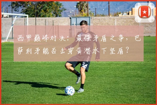 西甲巅峰对决：最强矛盾之争，巴萨利矛能否击穿黄潜水下坚盾？