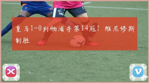 皇马1-0利物浦夺第14冠！维尼修斯制胜