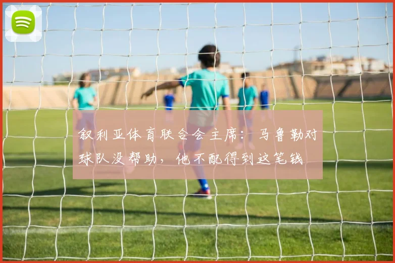 叙利亚体育联合会主席：马鲁勒对球队没帮助，他不配得到这笔钱