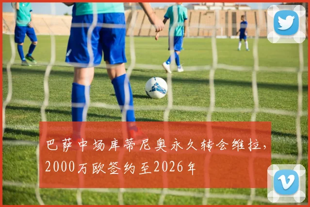 巴萨中场库蒂尼奥永久转会维拉，2000万欧签约至2026年