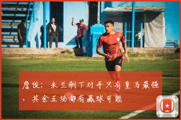 詹俊：米兰剩下对手只有皇马最强，其余五场都有赢球可能