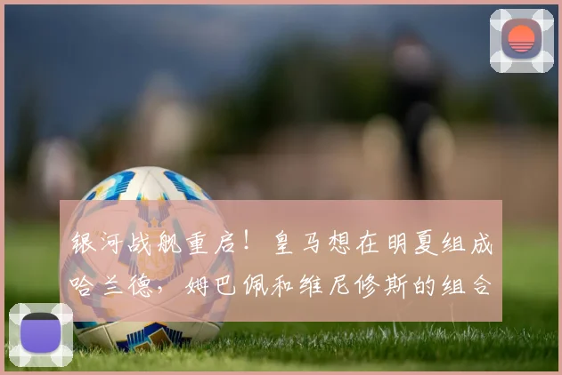 银河战舰重启！皇马想在明夏组成哈兰德，姆巴佩和维尼修斯的组合