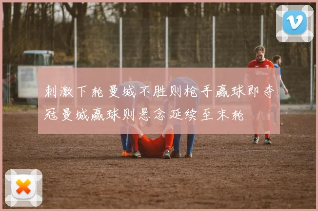 刺激下轮曼城不胜则枪手赢球即夺冠曼城赢球则悬念延续至末轮