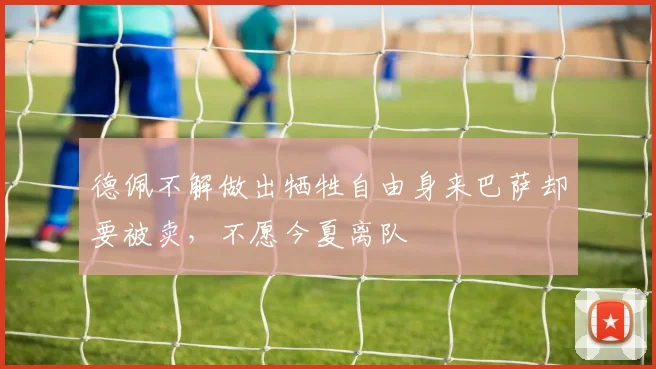 德佩不解做出牺牲自由身来巴萨却要被卖，不愿今夏离队
