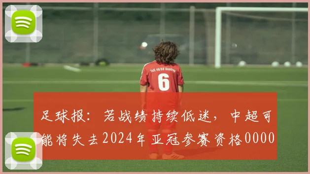 足球报：若战绩持续低迷，中超可能将失去2024年亚冠参赛资格0000644